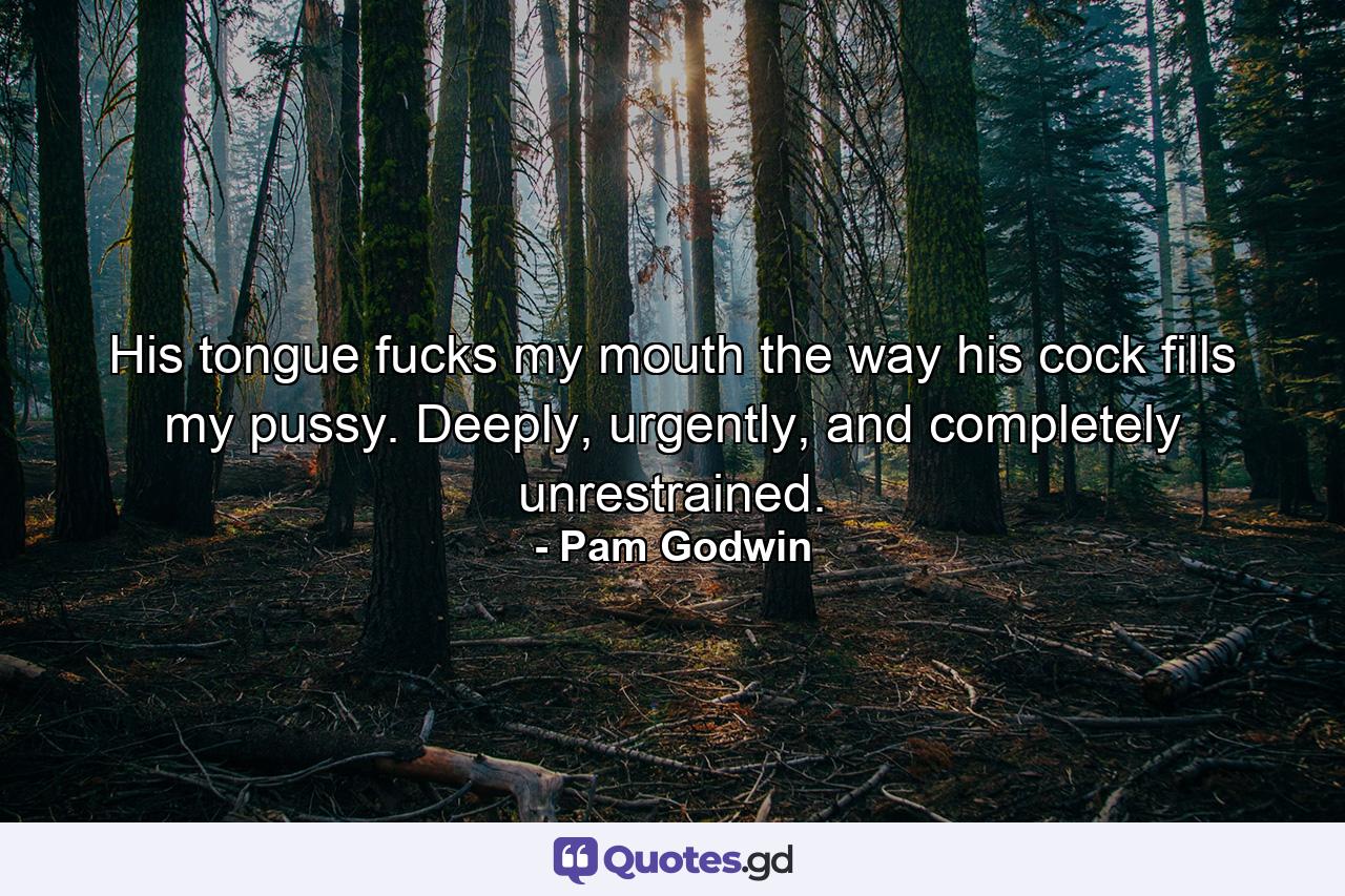 His tongue fucks my mouth the way his cock fills my pussy. Deeply, urgently, and completely unrestrained. - Quote by Pam Godwin