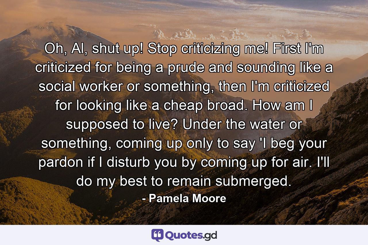 Oh, Al, shut up! Stop criticizing me! First I'm criticized for being a prude and sounding like a social worker or something, then I'm criticized for looking like a cheap broad. How am I supposed to live? Under the water or something, coming up only to say 'I beg your pardon if I disturb you by coming up for air. I'll do my best to remain submerged. - Quote by Pamela Moore