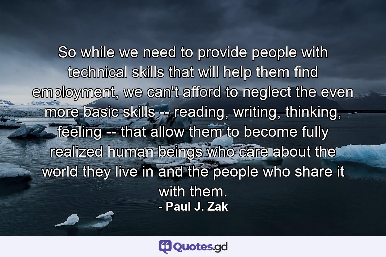 So while we need to provide people with technical skills that will help them find employment, we can't afford to neglect the even more basic skills -- reading, writing, thinking, feeling -- that allow them to become fully realized human beings who care about the world they live in and the people who share it with them. - Quote by Paul J. Zak