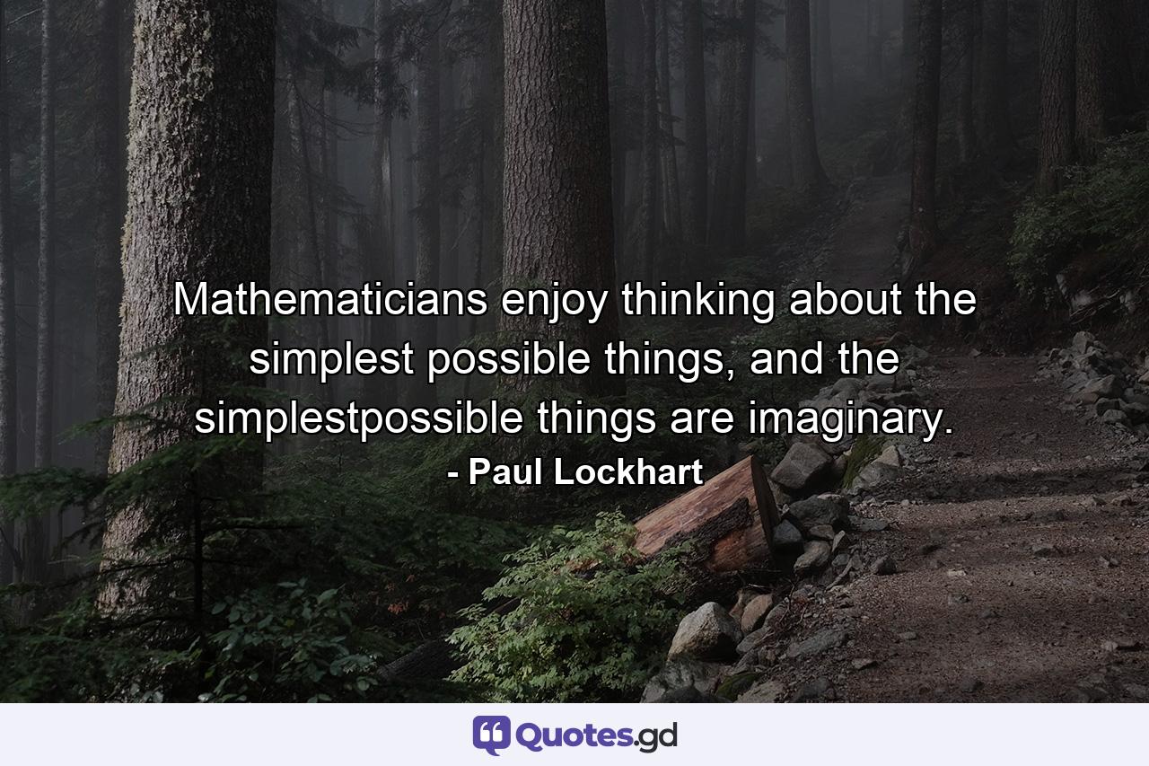 Mathematicians enjoy thinking about the simplest possible things, and the simplestpossible things are imaginary. - Quote by Paul Lockhart