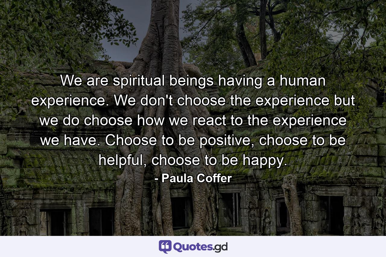 We are spiritual beings having a human experience. We don't choose the experience but we do choose how we react to the experience we have. Choose to be positive, choose to be helpful, choose to be happy. - Quote by Paula Coffer