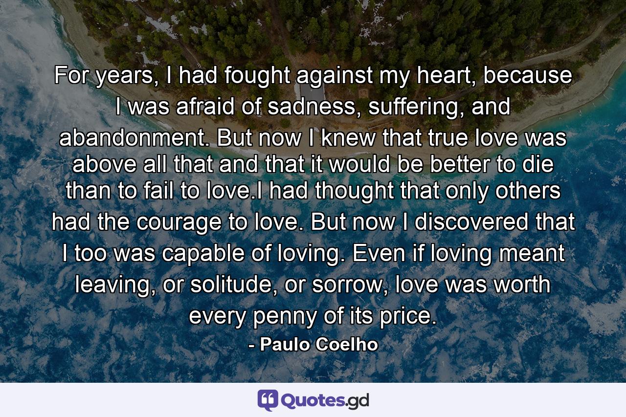 For years, I had fought against my heart, because I was afraid of sadness, suffering, and abandonment. But now I knew that true love was above all that and that it would be better to die than to fail to love.I had thought that only others had the courage to love. But now I discovered that I too was capable of loving. Even if loving meant leaving, or solitude, or sorrow, love was worth every penny of its price. - Quote by Paulo Coelho