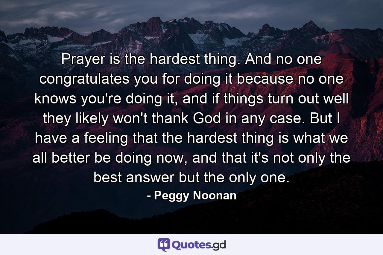 Prayer is the hardest thing. And no one congratulates you for doing it because no one knows you're doing it, and if things turn out well they likely won't thank God in any case. But I have a feeling that the hardest thing is what we all better be doing now, and that it's not only the best answer but the only one. - Quote by Peggy Noonan