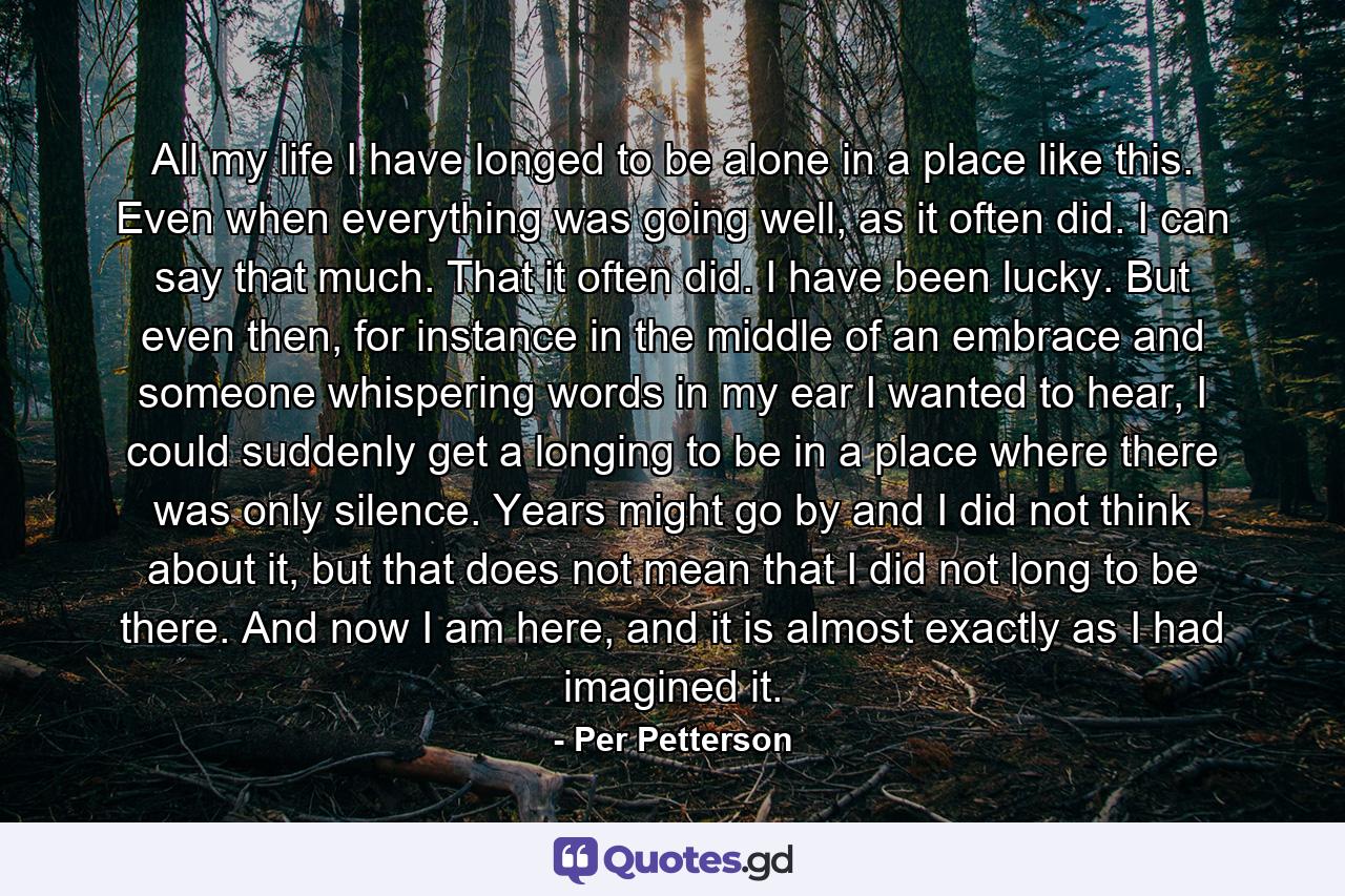 All my life I have longed to be alone in a place like this. Even when everything was going well, as it often did. I can say that much. That it often did. I have been lucky. But even then, for instance in the middle of an embrace and someone whispering words in my ear I wanted to hear, I could suddenly get a longing to be in a place where there was only silence. Years might go by and I did not think about it, but that does not mean that I did not long to be there. And now I am here, and it is almost exactly as I had imagined it. - Quote by Per Petterson