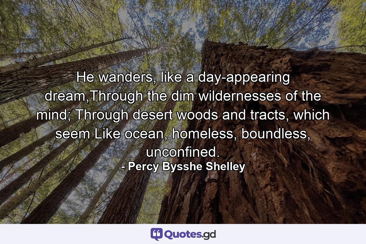 He wanders, like a day-appearing dream,Through the dim wildernesses of the mind; Through desert woods and tracts, which seem Like ocean, homeless, boundless, unconfined. - Quote by Percy Bysshe Shelley