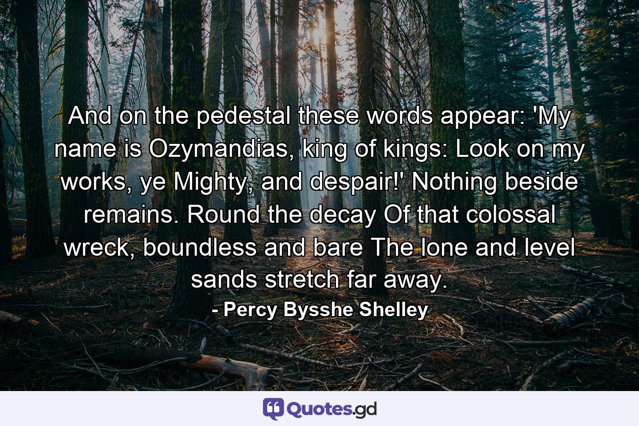 And on the pedestal these words appear: 'My name is Ozymandias, king of kings: Look on my works, ye Mighty, and despair!' Nothing beside remains. Round the decay Of that colossal wreck, boundless and bare The lone and level sands stretch far away. - Quote by Percy Bysshe Shelley