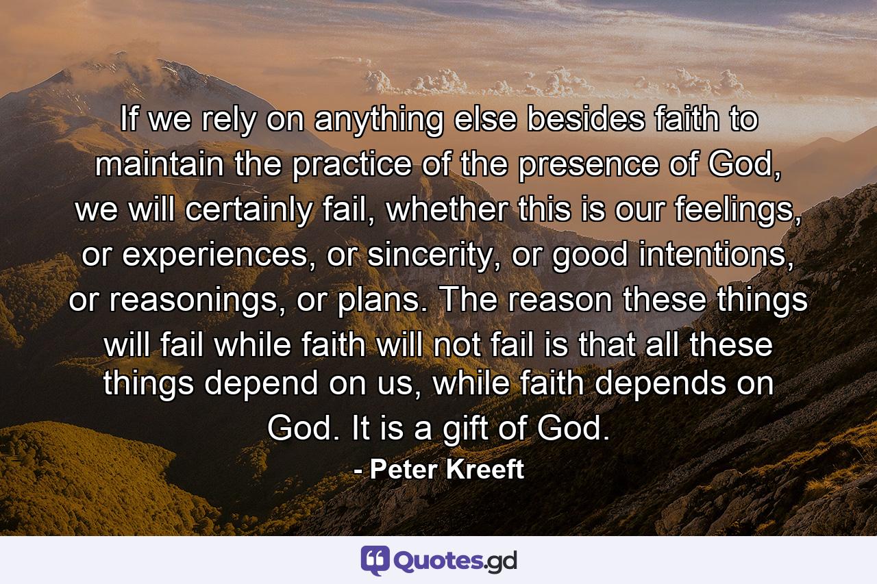 If we rely on anything else besides faith to maintain the practice of the presence of God, we will certainly fail, whether this is our feelings, or experiences, or sincerity, or good intentions, or reasonings, or plans. The reason these things will fail while faith will not fail is that all these things depend on us, while faith depends on God. It is a gift of God. - Quote by Peter Kreeft