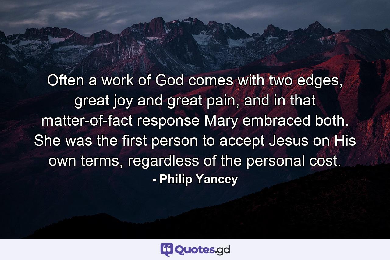 Often a work of God comes with two edges, great joy and great pain, and in that matter-of-fact response Mary embraced both. She was the first person to accept Jesus on His own terms, regardless of the personal cost. - Quote by Philip Yancey