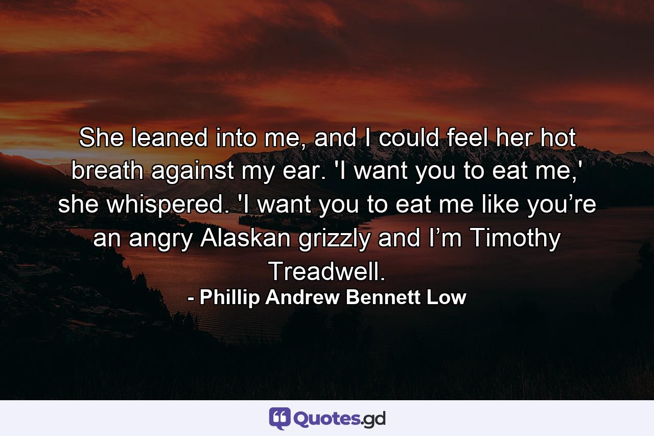 She leaned into me, and I could feel her hot breath against my ear. 'I want you to eat me,' she whispered. 'I want you to eat me like you’re an angry Alaskan grizzly and I’m Timothy Treadwell. - Quote by Phillip Andrew Bennett Low