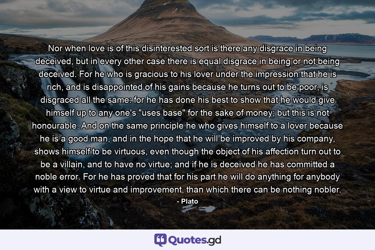 Nor when love is of this disinterested sort is there any disgrace in being deceived, but in every other case there is equal disgrace in being or not being deceived. For he who is gracious to his lover under the impression that he is rich, and is disappointed of his gains because he turns out to be poor, is disgraced all the same: for he has done his best to show that he would give himself up to any one's 