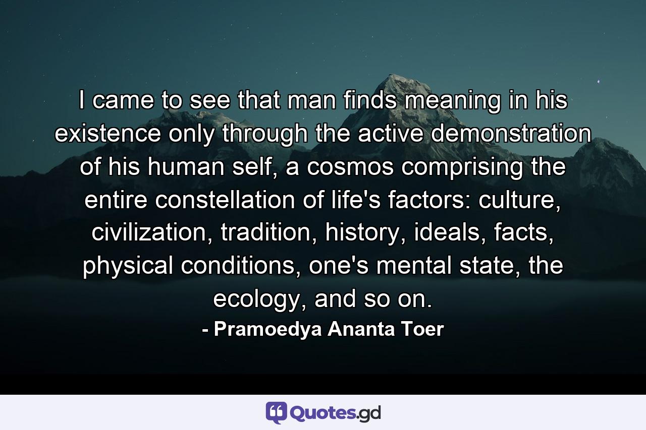 I came to see that man finds meaning in his existence only through the active demonstration of his human self, a cosmos comprising the entire constellation of life's factors: culture, civilization, tradition, history, ideals, facts, physical conditions, one's mental state, the ecology, and so on. - Quote by Pramoedya Ananta Toer