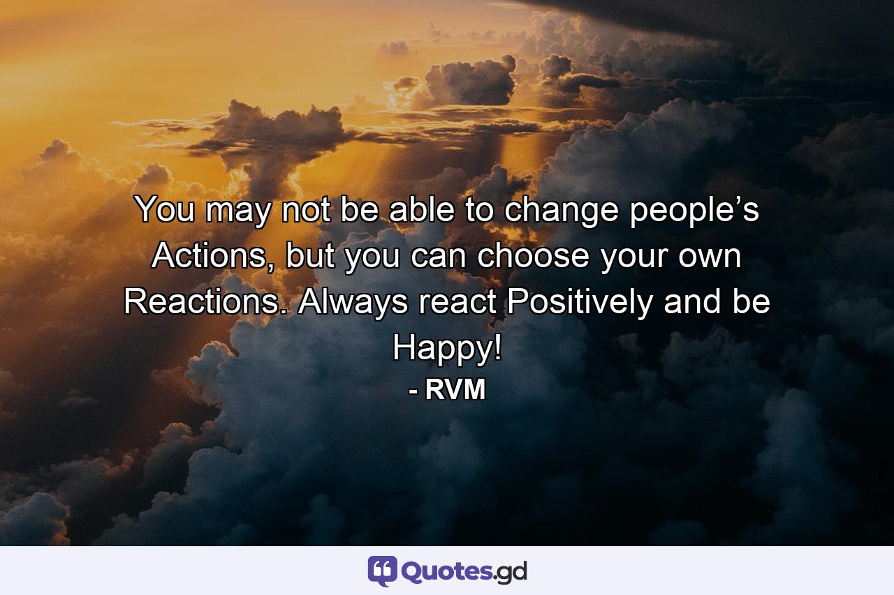 You may not be able to change people’s Actions, but you can choose your own Reactions. Always react Positively and be Happy! - Quote by RVM