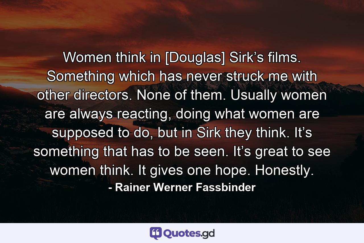 Women think in [Douglas] Sirk’s films. Something which has never struck me with other directors. None of them. Usually women are always reacting, doing what women are supposed to do, but in Sirk they think. It’s something that has to be seen. It’s great to see women think. It gives one hope. Honestly. - Quote by Rainer Werner Fassbinder