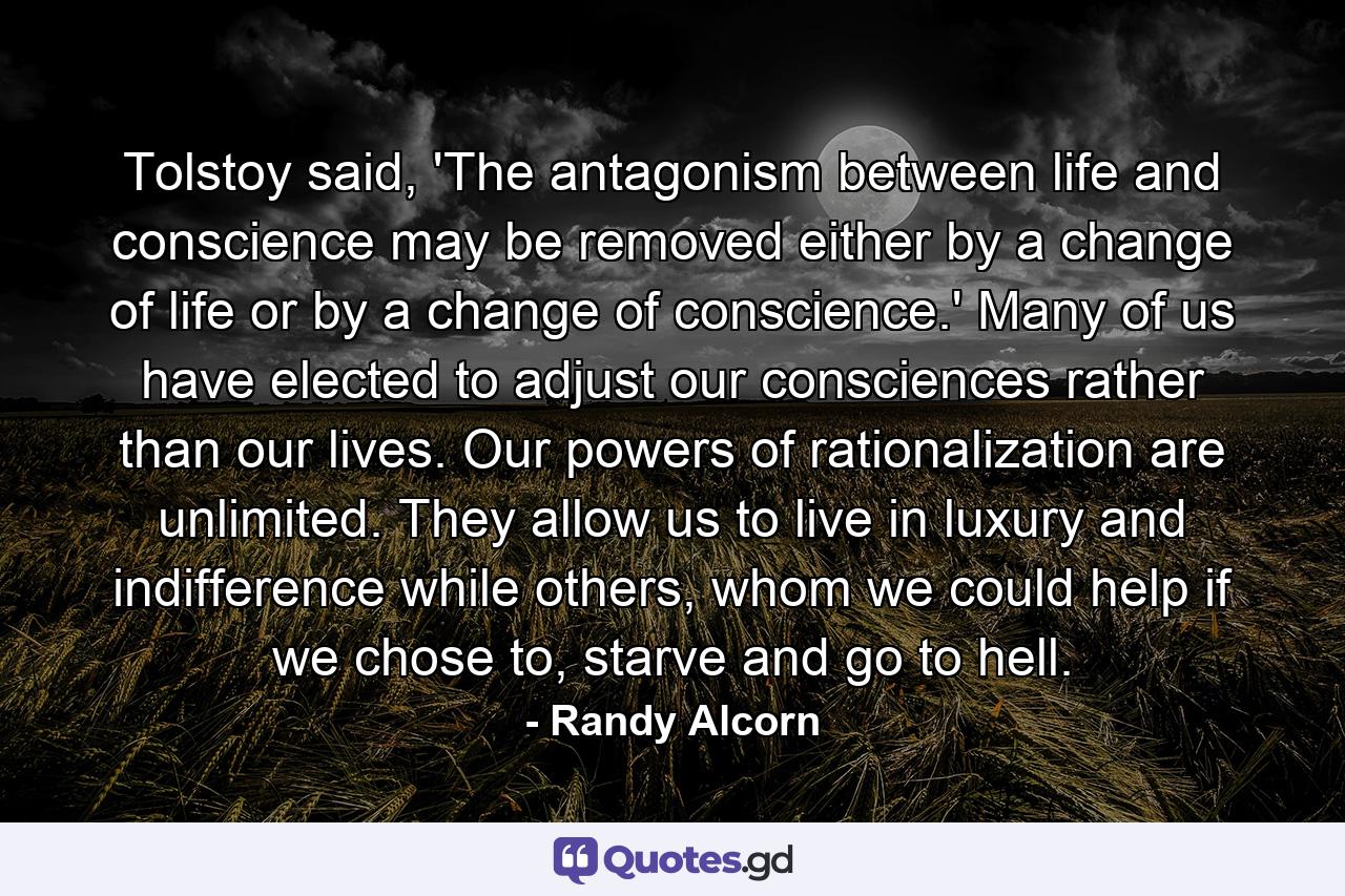 Tolstoy said, 'The antagonism between life and conscience may be removed either by a change of life or by a change of conscience.' Many of us have elected to adjust our consciences rather than our lives. Our powers of rationalization are unlimited. They allow us to live in luxury and indifference while others, whom we could help if we chose to, starve and go to hell. - Quote by Randy Alcorn