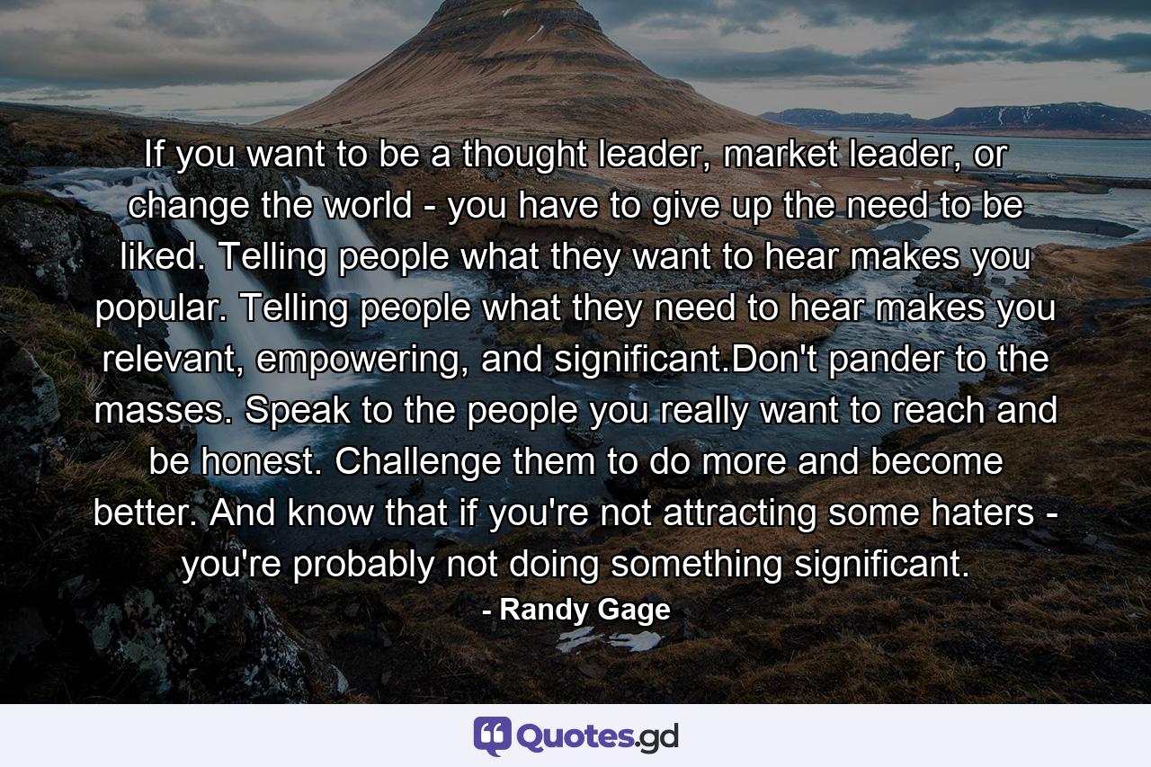 If you want to be a thought leader, market leader, or change the world - you have to give up the need to be liked. Telling people what they want to hear makes you popular. Telling people what they need to hear makes you relevant, empowering, and significant.Don't pander to the masses. Speak to the people you really want to reach and be honest. Challenge them to do more and become better. And know that if you're not attracting some haters - you're probably not doing something significant. - Quote by Randy Gage