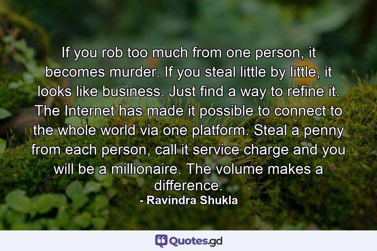 If you rob too much from one person, it becomes murder. If you steal little by little, it looks like business. Just find a way to refine it. The Internet has made it possible to connect to the whole world via one platform. Steal a penny from each person, call it service charge and you will be a millionaire. The volume makes a difference. - Quote by Ravindra Shukla