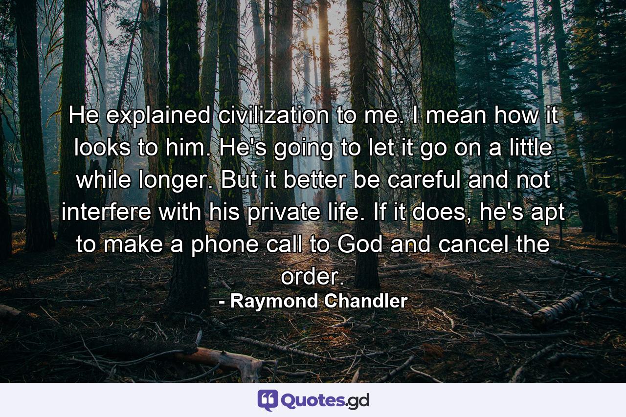 He explained civilization to me. I mean how it looks to him. He's going to let it go on a little while longer. But it better be careful and not interfere with his private life. If it does, he's apt to make a phone call to God and cancel the order. - Quote by Raymond Chandler