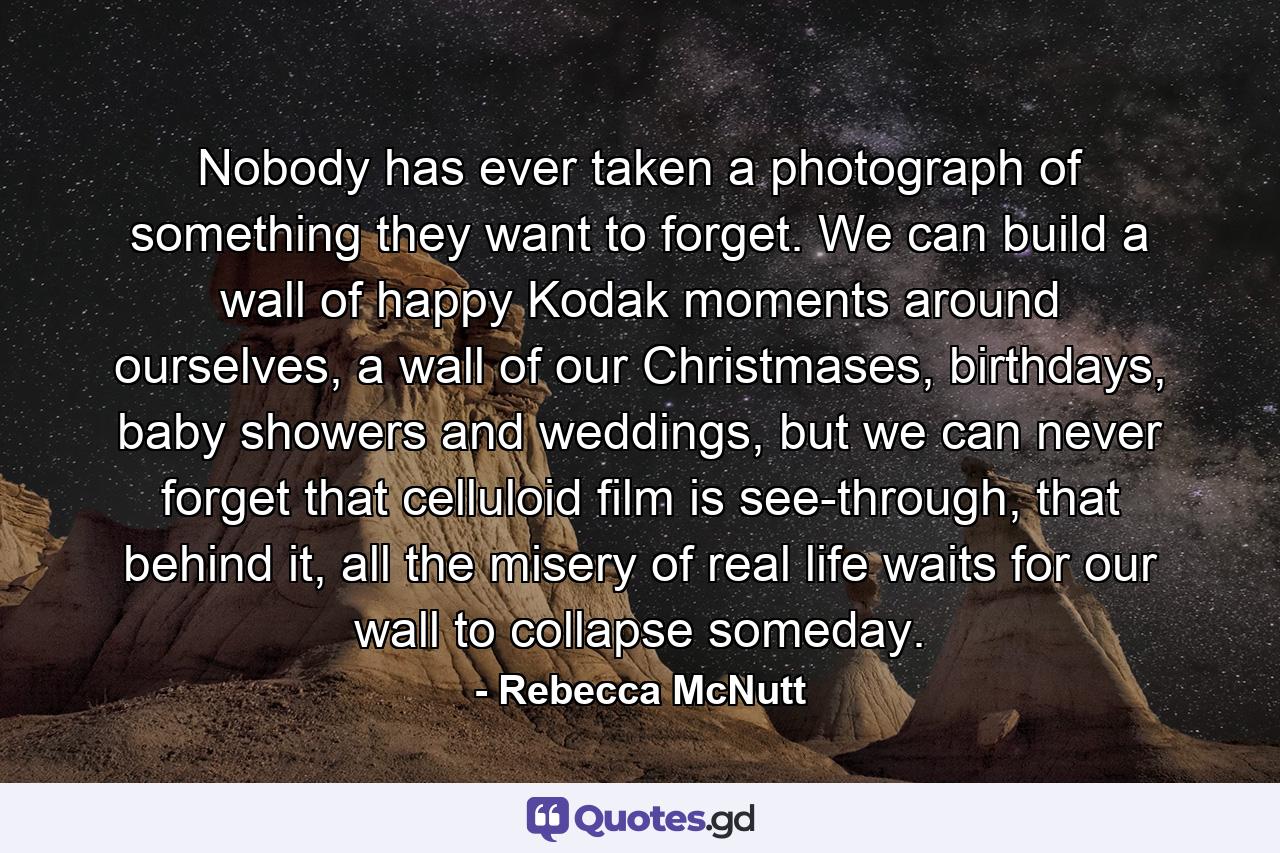 Nobody has ever taken a photograph of something they want to forget. We can build a wall of happy Kodak moments around ourselves, a wall of our Christmases, birthdays, baby showers and weddings, but we can never forget that celluloid film is see-through, that behind it, all the misery of real life waits for our wall to collapse someday. - Quote by Rebecca McNutt