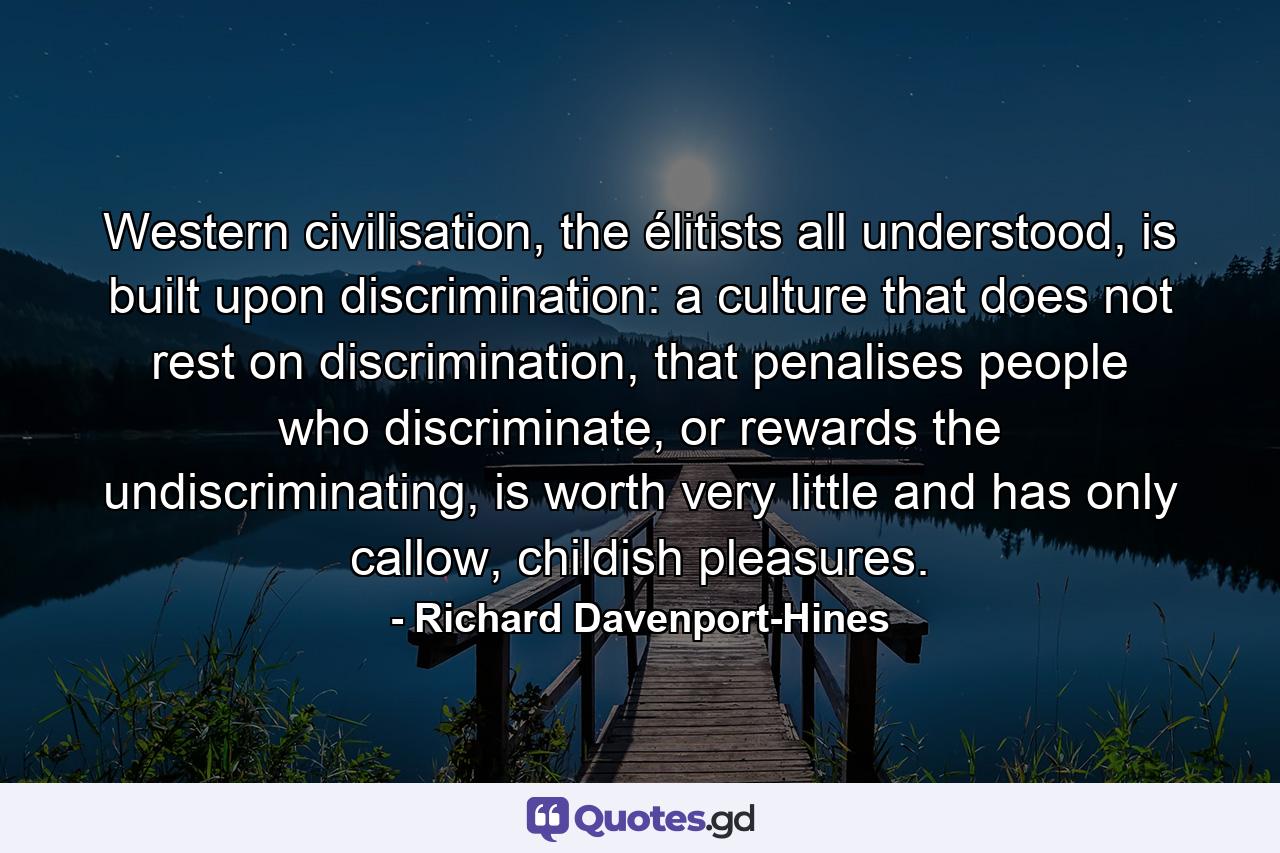 Western civilisation, the élitists all understood, is built upon discrimination: a culture that does not rest on discrimination, that penalises people who discriminate, or rewards the undiscriminating, is worth very little and has only callow, childish pleasures. - Quote by Richard Davenport-Hines