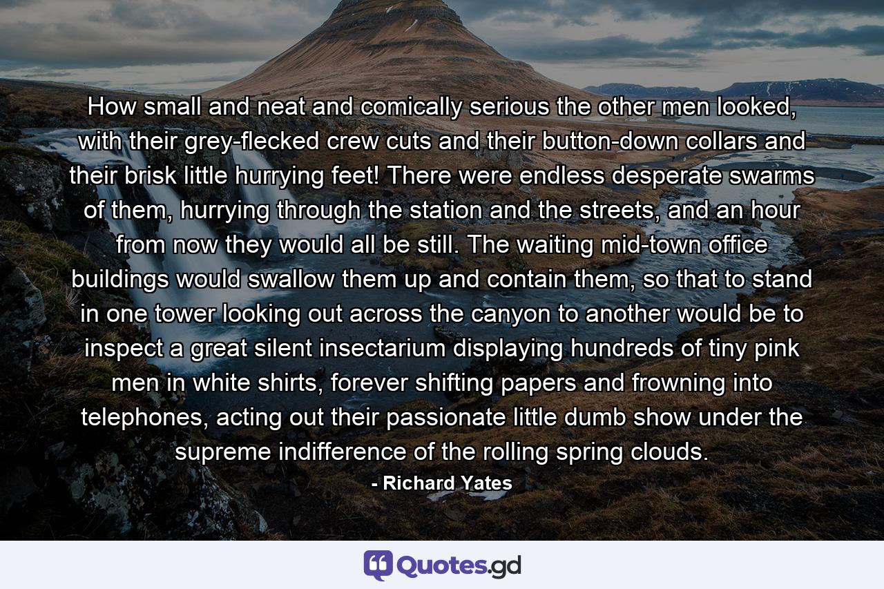 How small and neat and comically serious the other men looked, with their grey-flecked crew cuts and their button-down collars and their brisk little hurrying feet! There were endless desperate swarms of them, hurrying through the station and the streets, and an hour from now they would all be still. The waiting mid-town office buildings would swallow them up and contain them, so that to stand in one tower looking out across the canyon to another would be to inspect a great silent insectarium displaying hundreds of tiny pink men in white shirts, forever shifting papers and frowning into telephones, acting out their passionate little dumb show under the supreme indifference of the rolling spring clouds. - Quote by Richard Yates