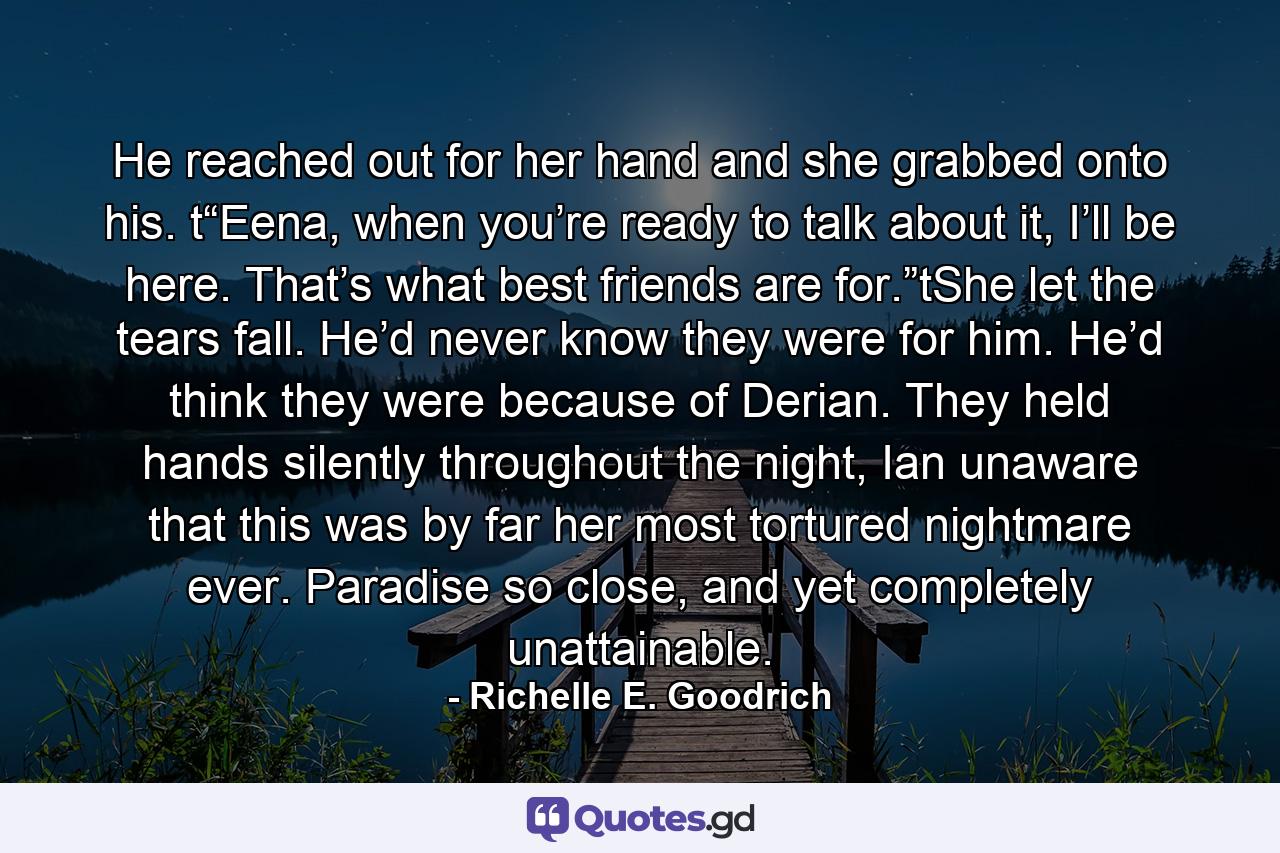 He reached out for her hand and she grabbed onto his. t“Eena, when you’re ready to talk about it, I’ll be here. That’s what best friends are for.”tShe let the tears fall. He’d never know they were for him. He’d think they were because of Derian. They held hands silently throughout the night, Ian unaware that this was by far her most tortured nightmare ever. Paradise so close, and yet completely unattainable. - Quote by Richelle E. Goodrich