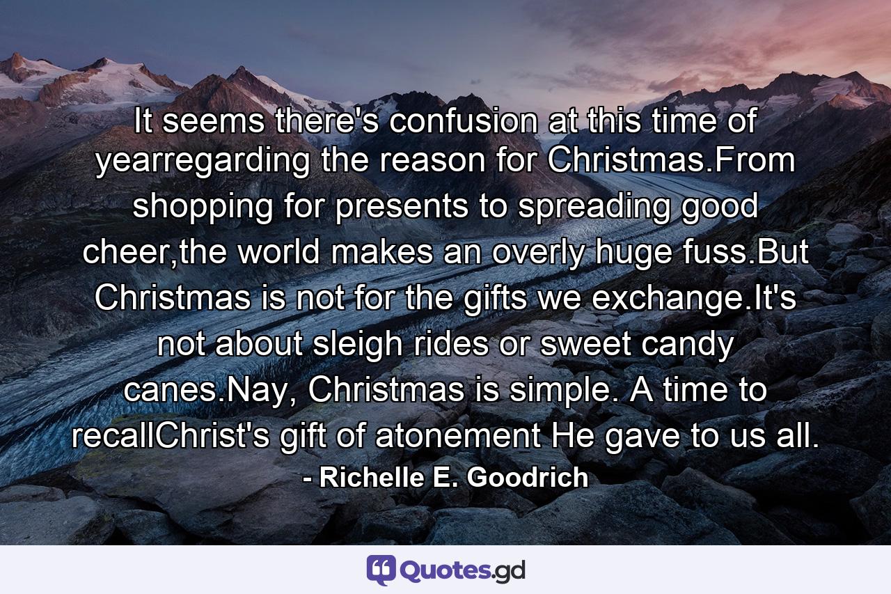 It seems there's confusion at this time of yearregarding the reason for Christmas.From shopping for presents to spreading good cheer,the world makes an overly huge fuss.But Christmas is not for the gifts we exchange.It's not about sleigh rides or sweet candy canes.Nay, Christmas is simple. A time to recallChrist's gift of atonement He gave to us all. - Quote by Richelle E. Goodrich