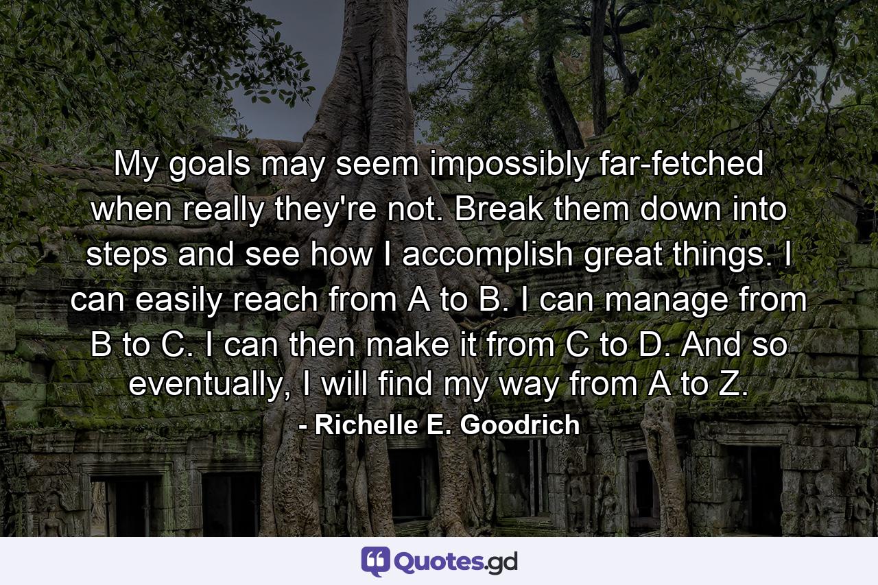 My goals may seem impossibly far-fetched when really they're not. Break them down into steps and see how I accomplish great things. I can easily reach from A to B. I can manage from B to C. I can then make it from C to D. And so eventually, I will find my way from A to Z. - Quote by Richelle E. Goodrich