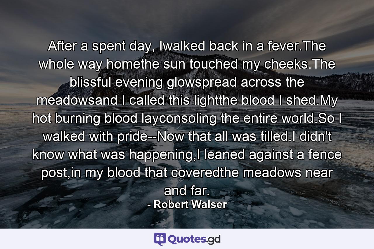 After a spent day, Iwalked back in a fever.The whole way homethe sun touched my cheeks.The blissful evening glowspread across the meadowsand I called this lightthe blood I shed.My hot burning blood layconsoling the entire world.So I walked with pride--Now that all was tilled.I didn't know what was happening,I leaned against a fence post,in my blood that coveredthe meadows near and far. - Quote by Robert Walser