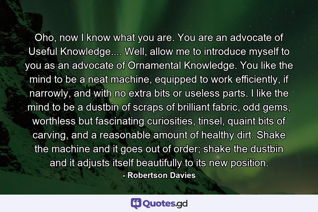 Oho, now I know what you are. You are an advocate of Useful Knowledge.... Well, allow me to introduce myself to you as an advocate of Ornamental Knowledge. You like the mind to be a neat machine, equipped to work efficiently, if narrowly, and with no extra bits or useless parts. I like the mind to be a dustbin of scraps of brilliant fabric, odd gems, worthless but fascinating curiosities, tinsel, quaint bits of carving, and a reasonable amount of healthy dirt. Shake the machine and it goes out of order; shake the dustbin and it adjusts itself beautifully to its new position. - Quote by Robertson Davies