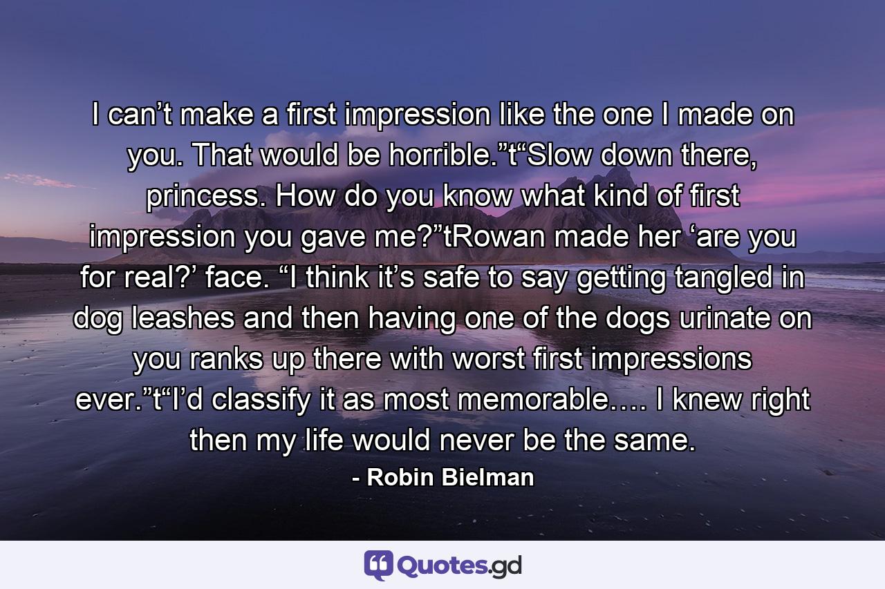 I can’t make a first impression like the one I made on you. That would be horrible.”t“Slow down there, princess. How do you know what kind of first impression you gave me?”tRowan made her ‘are you for real?’ face. “I think it’s safe to say getting tangled in dog leashes and then having one of the dogs urinate on you ranks up there with worst first impressions ever.”t“I’d classify it as most memorable…. I knew right then my life would never be the same. - Quote by Robin Bielman