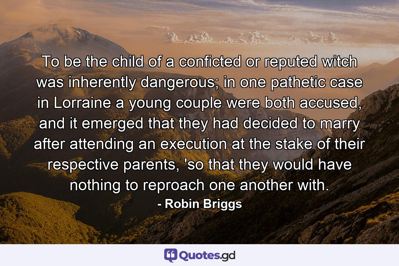 To be the child of a conficted or reputed witch was inherently dangerous; in one pathetic case in Lorraine a young couple were both accused, and it emerged that they had decided to marry after attending an execution at the stake of their respective parents, 'so that they would have nothing to reproach one another with. - Quote by Robin Briggs