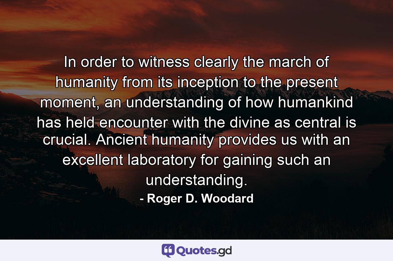 In order to witness clearly the march of humanity from its inception to the present moment, an understanding of how humankind has held encounter with the divine as central is crucial. Ancient humanity provides us with an excellent laboratory for gaining such an understanding. - Quote by Roger D. Woodard