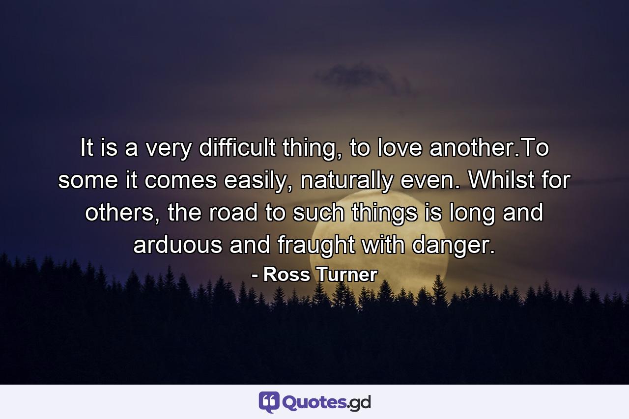 It is a very difficult thing, to love another.To some it comes easily, naturally even. Whilst for others, the road to such things is long and arduous and fraught with danger. - Quote by Ross Turner