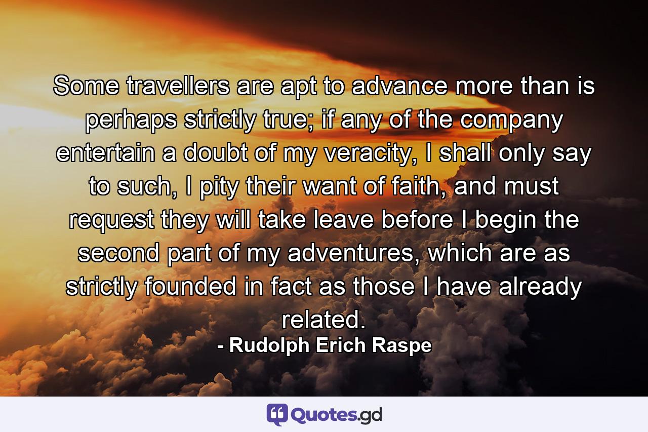 Some travellers are apt to advance more than is perhaps strictly true; if any of the company entertain a doubt of my veracity, I shall only say to such, I pity their want of faith, and must request they will take leave before I begin the second part of my adventures, which are as strictly founded in fact as those I have already related. - Quote by Rudolph Erich Raspe