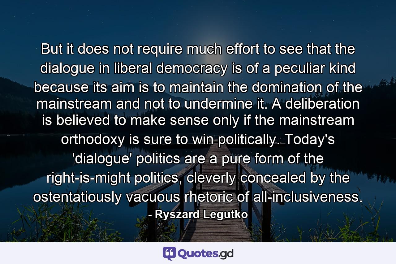 But it does not require much effort to see that the dialogue in liberal democracy is of a peculiar kind because its aim is to maintain the domination of the mainstream and not to undermine it. A deliberation is believed to make sense only if the mainstream orthodoxy is sure to win politically. Today's 'dialogue' politics are a pure form of the right-is-might politics, cleverly concealed by the ostentatiously vacuous rhetoric of all-inclusiveness. - Quote by Ryszard Legutko