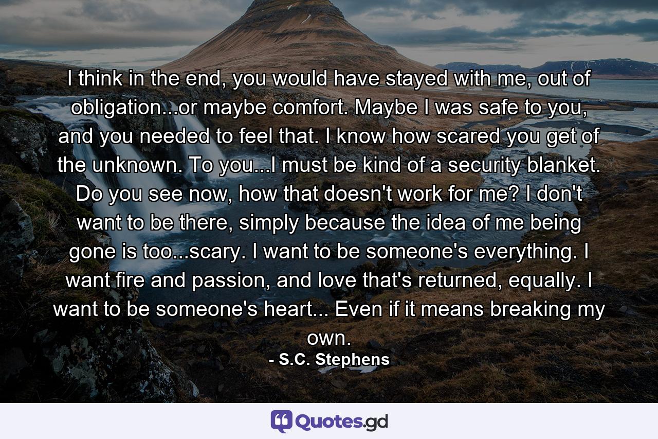 I think in the end, you would have stayed with me, out of obligation...or maybe comfort. Maybe I was safe to you, and you needed to feel that. I know how scared you get of the unknown. To you...I must be kind of a security blanket. Do you see now, how that doesn't work for me? I don't want to be there, simply because the idea of me being gone is too...scary. I want to be someone's everything. I want fire and passion, and love that's returned, equally. I want to be someone's heart... Even if it means breaking my own. - Quote by S.C. Stephens