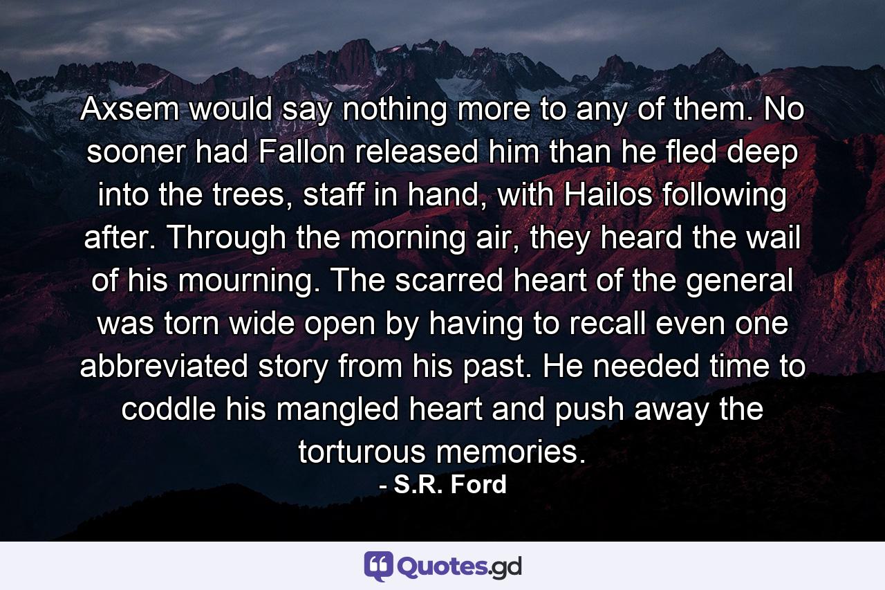 Axsem would say nothing more to any of them. No sooner had Fallon released him than he fled deep into the trees, staff in hand, with Hailos following after. Through the morning air, they heard the wail of his mourning. The scarred heart of the general was torn wide open by having to recall even one abbreviated story from his past. He needed time to coddle his mangled heart and push away the torturous memories. - Quote by S.R. Ford