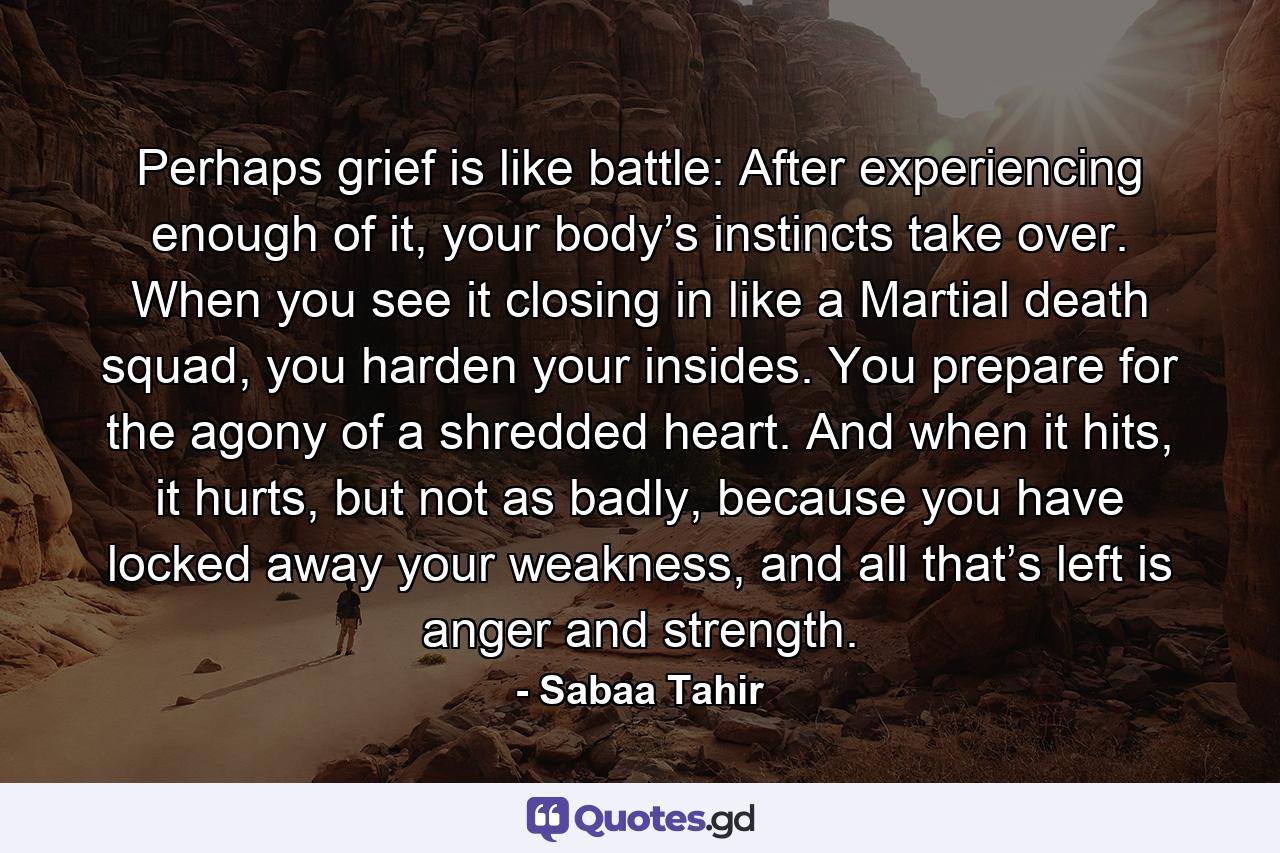 Perhaps grief is like battle: After experiencing enough of it, your body’s instincts take over. When you see it closing in like a Martial death squad, you harden your insides. You prepare for the agony of a shredded heart. And when it hits, it hurts, but not as badly, because you have locked away your weakness, and all that’s left is anger and strength. - Quote by Sabaa Tahir