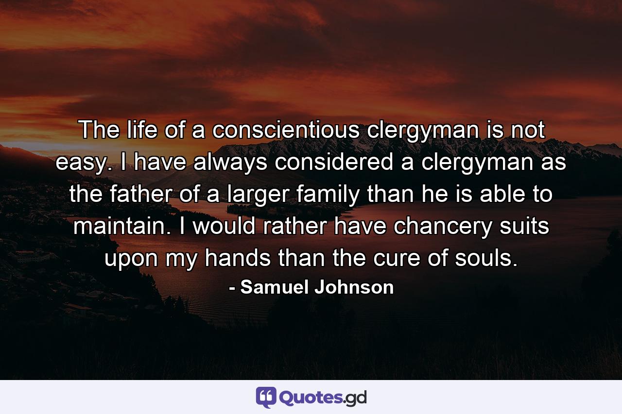 The life of a conscientious clergyman is not easy. I have always considered a clergyman as the father of a larger family than he is able to maintain. I would rather have chancery suits upon my hands than the cure of souls. - Quote by Samuel Johnson