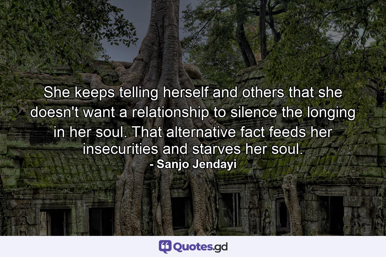 She keeps telling herself and others that she doesn't want a relationship to silence the longing in her soul. That alternative fact feeds her insecurities and starves her soul. - Quote by Sanjo Jendayi