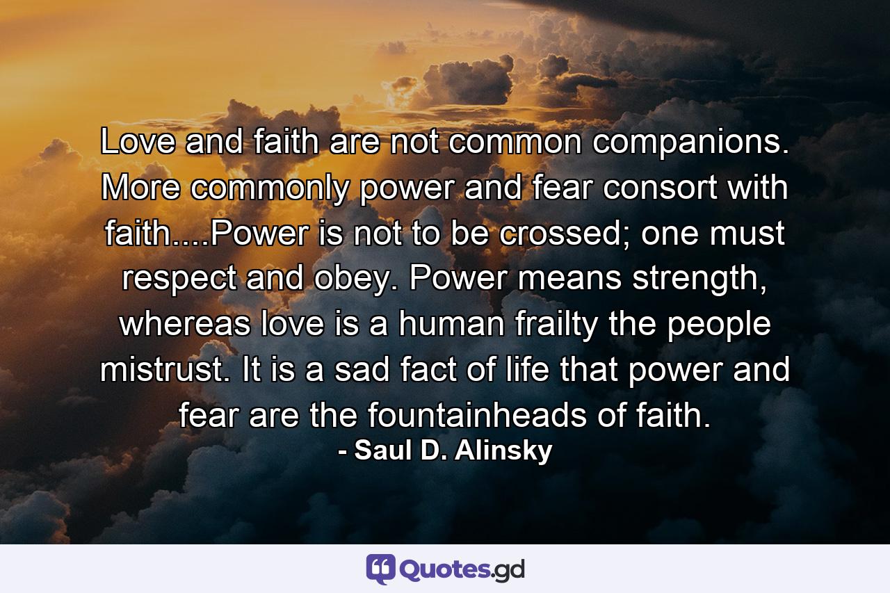 Love and faith are not common companions. More commonly power and fear consort with faith....Power is not to be crossed; one must respect and obey. Power means strength, whereas love is a human frailty the people mistrust. It is a sad fact of life that power and fear are the fountainheads of faith. - Quote by Saul D. Alinsky