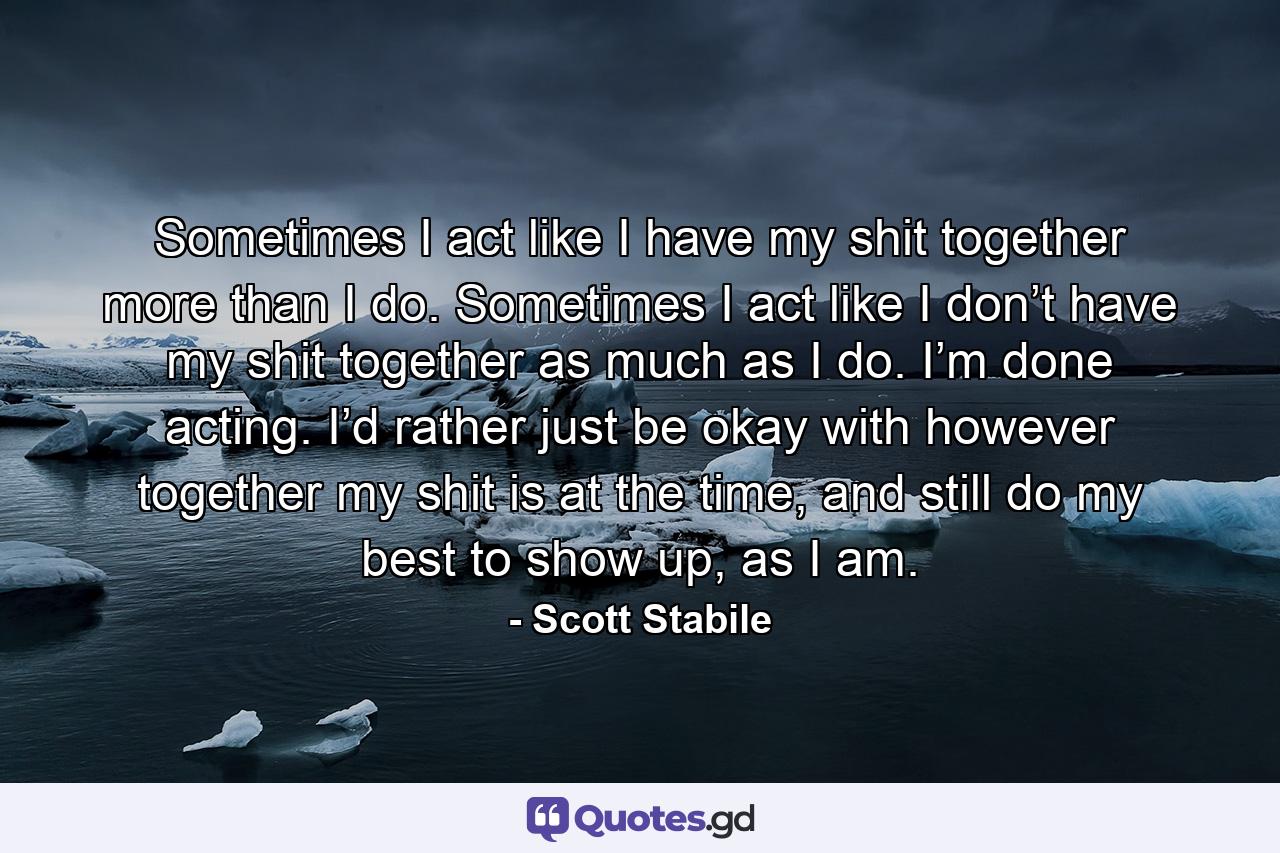 Sometimes I act like I have my shit together more than I do. Sometimes I act like I don’t have my shit together as much as I do. I’m done acting. I’d rather just be okay with however together my shit is at the time, and still do my best to show up, as I am. - Quote by Scott Stabile