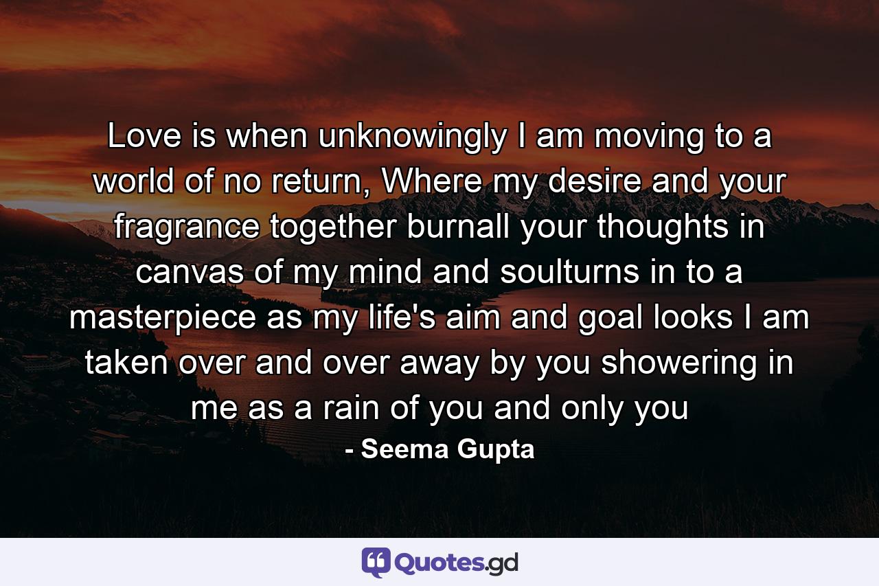 Love is when unknowingly I am moving to a world of no return, Where my desire and your fragrance together burnall your thoughts in canvas of my mind and soulturns in to a masterpiece as my life's aim and goal looks I am taken over and over away by you showering in me as a rain of you and only you - Quote by Seema Gupta