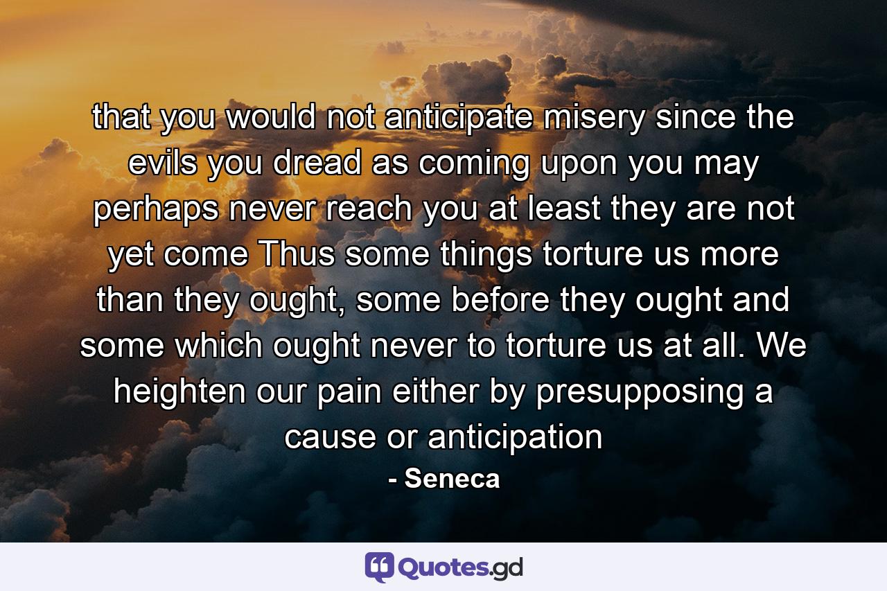 that you would not anticipate misery since the evils you dread as coming upon you may perhaps never reach you at least they are not yet come Thus some things torture us more than they ought, some before they ought and some which ought never to torture us at all. We heighten our pain either by presupposing a cause or anticipation - Quote by Seneca