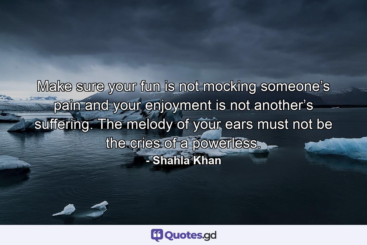 Make sure your fun is not mocking someone’s pain and your enjoyment is not another’s suffering. The melody of your ears must not be the cries of a powerless. - Quote by Shahla Khan