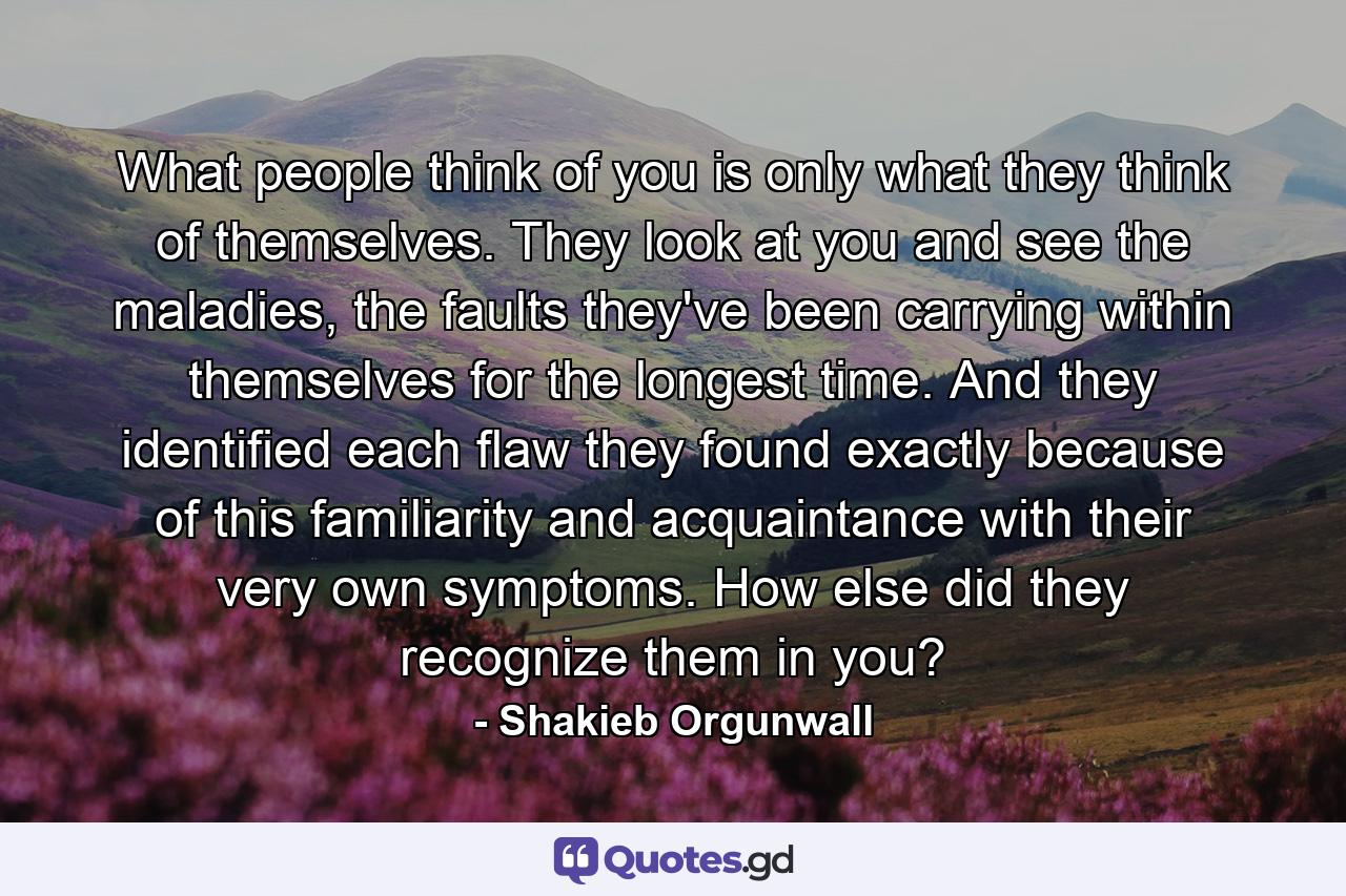 What people think of you is only what they think of themselves. They look at you and see the maladies, the faults they've been carrying within themselves for the longest time. And they identified each flaw they found exactly because of this familiarity and acquaintance with their very own symptoms. How else did they recognize them in you? - Quote by Shakieb Orgunwall