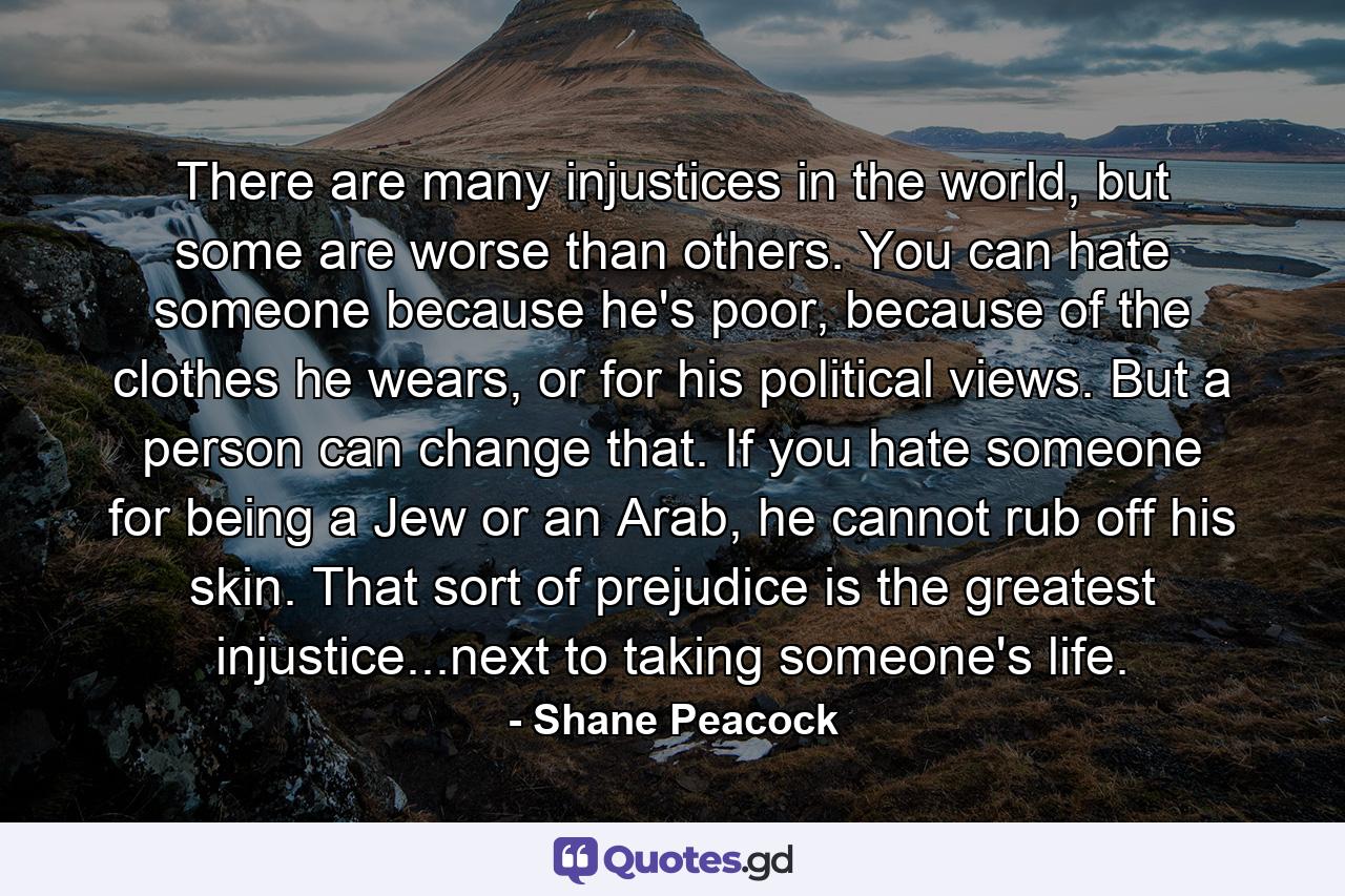 There are many injustices in the world, but some are worse than others. You can hate someone because he's poor, because of the clothes he wears, or for his political views. But a person can change that. If you hate someone for being a Jew or an Arab, he cannot rub off his skin. That sort of prejudice is the greatest injustice...next to taking someone's life. - Quote by Shane Peacock