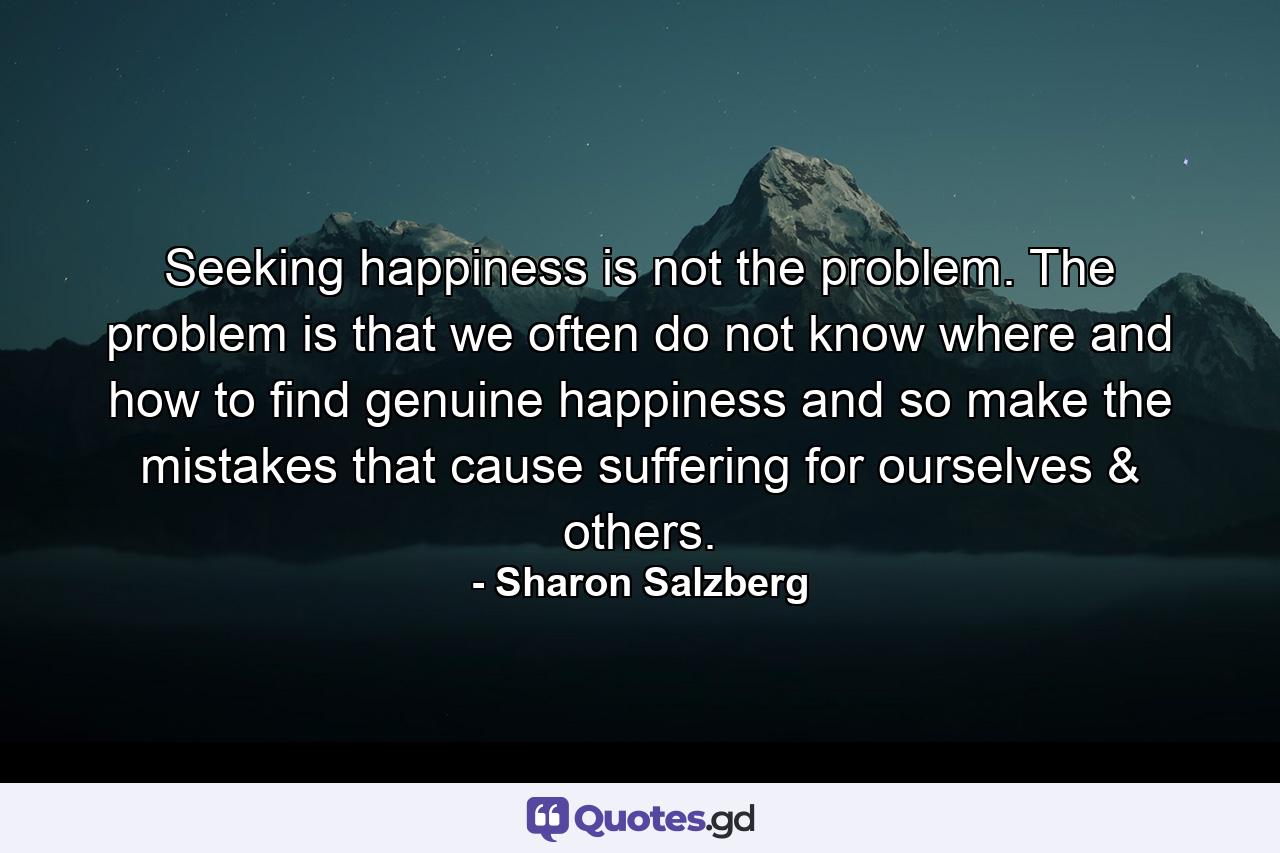 Seeking happiness is not the problem. The problem is that we often do not know where and how to find genuine happiness and so make the mistakes that cause suffering for ourselves & others. - Quote by Sharon Salzberg