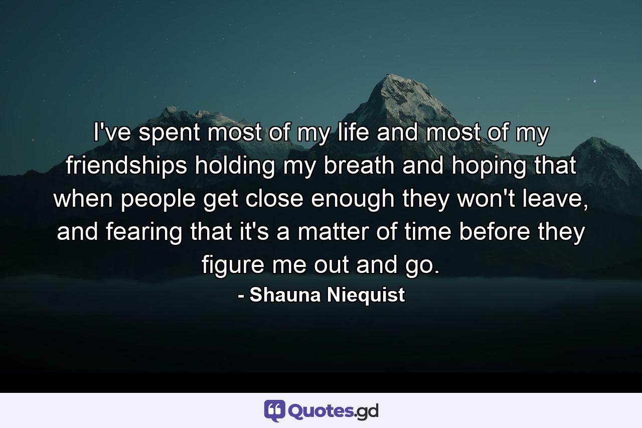 I've spent most of my life and most of my friendships holding my breath and hoping that when people get close enough they won't leave, and fearing that it's a matter of time before they figure me out and go. - Quote by Shauna Niequist