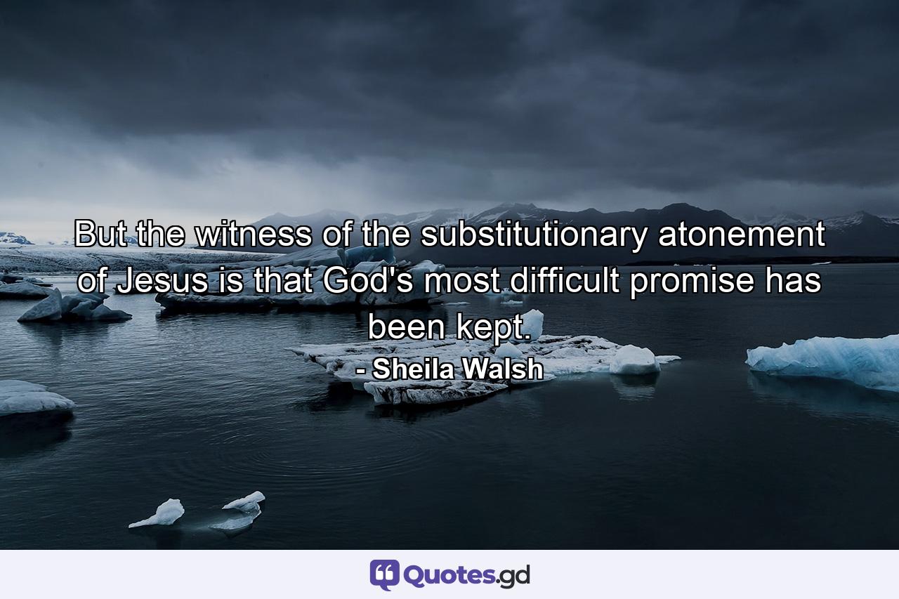 But the witness of the substitutionary atonement of Jesus is that God's most difficult promise has been kept. - Quote by Sheila Walsh